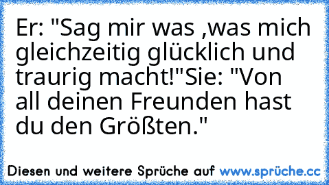 Er: "Sag mir was ,was mich gleichzeitig glücklich und traurig macht!"
Sie: "Von all deinen Freunden hast du den Größten."