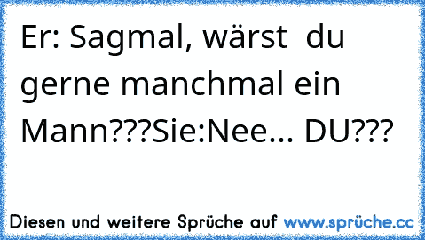 Er: Sagmal, wärst  du gerne manchmal ein Mann???
Sie:Nee... DU???