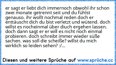 er sagt er liebt dich immernoch obwohl ihr schon zwei monate getrennt seit und du fühlst genauso. ihr wollt nochmal reden doch er enttäuscht dich du bist verletzt und wütend. doch willst es nocheinmal über diuch ergehen lassen. doch dann sagt er er will es nicht noch einmal probieren. doch schreibt immer wieder süße sachen. was soll die scheiße? willst du mich wirklich so leiden sehen? :/♥...