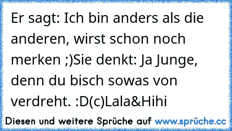 Er sagt: Ich bin anders als die anderen, wirst schon noch merken ;)
Sie denkt: Ja Junge, denn du bisch sowas von verdreht. :D
(c)Lala&Hihi