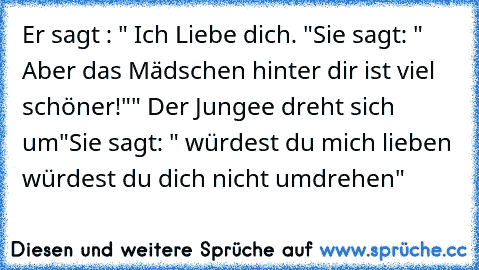 Er sagt : " Ich Liebe dich. ♥"
Sie sagt: " Aber das Mädschen hinter dir ist viel schöner!"
" Der Jungee dreht sich um"
Sie sagt: " würdest du mich lieben würdest du dich nicht umdrehen"