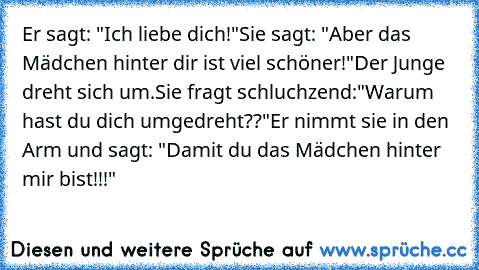 Er sagt: "Ich liebe dich!"
Sie sagt: "Aber das Mädchen hinter dir ist viel schöner!"
Der Junge dreht sich um.
Sie fragt schluchzend:"Warum hast du dich umgedreht??"
Er nimmt sie in den Arm und sagt: "Damit du das Mädchen hinter mir bist!!!"