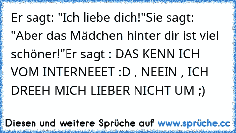 Er sagt: "Ich liebe dich!"
Sie sagt: "Aber das Mädchen hinter dir ist viel schöner!"
Er sagt : DAS KENN ICH VOM INTERNEEET :D , NEEIN , ICH DREEH MICH LIEBER NICHT UM ;)