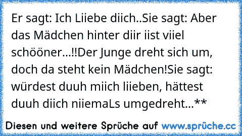 Er sagt: Ich Liiebe diich..♥
Sie sagt: Aber das Mädchen hinter diir iist viiel schööner...!!
Der Junge dreht sich um, doch da steht kein Mädchen!
Sie sagt: würdest duuh miich liieben, hättest duuh diich niiemaLs umgedreht...♥**♥