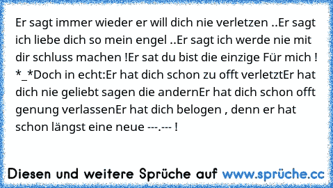 Er sagt immer wieder er will dich nie verletzen ..
Er sagt ich liebe dich so mein engel ..
Er sagt ich werde nie mit dir schluss machen !
Er sat du bist die einzige Für mich ! *_*
Doch in echt:
Er hat dich schon zu offt verletzt
Er hat dich nie geliebt sagen die andern
Er hat dich schon offt genung verlassen
Er hat dich belogen , denn er hat schon längst eine neue 
---.--- !