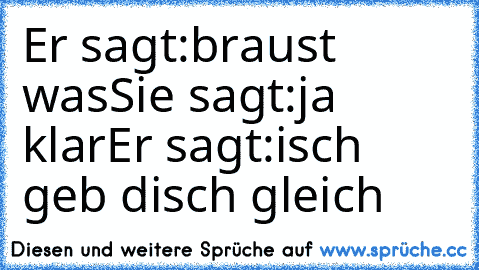 Er sagt:braust was
Sie sagt:ja klar
Er sagt:isch geb disch gleich