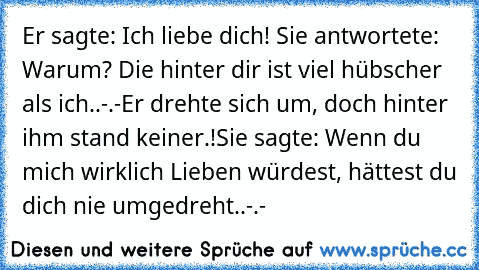 Er sagte: Ich liebe dich! ♥
Sie antwortete: Warum? Die hinter dir ist viel hübscher als ich..-.-
Er drehte sich um, doch hinter ihm stand keiner.!
Sie sagte: Wenn du mich wirklich Lieben würdest, hättest du dich nie umgedreht..-.-