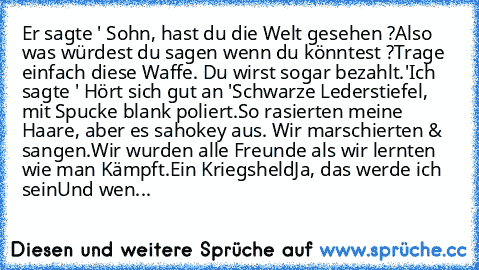 Er sagte ' Sohn, hast du die Welt gesehen ?
Also was würdest du sagen wenn du könntest ?
Trage einfach diese Waffe. Du wirst sogar bezahlt.'
Ich sagte ' Hört sich gut an '
Schwarze Lederstiefel, mit Spucke blank poliert.
So rasierten meine Haare, aber es sah
okey aus. Wir marschierten & sangen.
Wir wurden alle Freunde als wir lernten wie man Kämpft.
Ein Kriegsheld
Ja, das werde ich sein
Und wen...