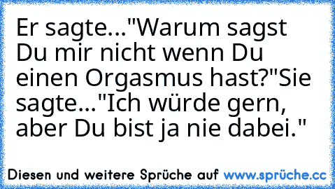 Er sagte..."Warum sagst Du mir nicht wenn Du einen Orgasmus hast?"
Sie sagte..."Ich würde gern, aber Du bist ja nie dabei."