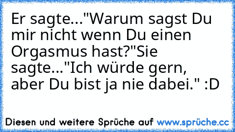 Er sagte..."Warum sagst Du mir nicht wenn Du einen Orgasmus hast?"
Sie sagte..."Ich würde gern, aber Du bist ja nie dabei." :D