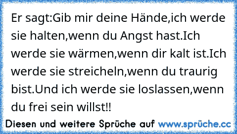 Er sagt:
Gib mir deine Hände,
ich werde sie halten,
wenn du Angst hast.
Ich werde sie wärmen,
wenn dir kalt ist.
Ich werde sie streicheln,
wenn du traurig bist.
Und ich werde sie loslassen,
wenn du frei sein willst!!