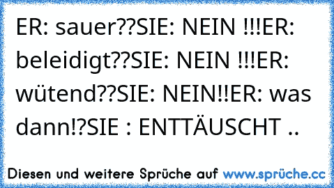 ER: sauer??
SIE: NEIN !!!
ER: beleidigt??
SIE: NEIN !!!
ER: wütend??
SIE: NEIN!!
ER: was dann!?
SIE : ENTTÄUSCHT ..