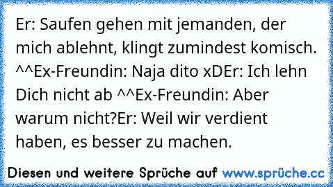 Er: Saufen gehen mit jemanden, der mich ablehnt, klingt zumindest komisch. ^^
Ex-Freundin: Naja dito xD
Er: Ich lehn Dich nicht ab ^^
Ex-Freundin: Aber warum nicht?
Er: Weil wir verdient haben, es besser zu machen.
♥