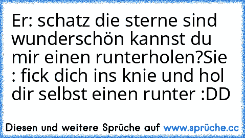 Er: schatz die sterne sind wunderschön kannst du mir einen runterholen?
Sie : fick dich ins knie und hol dir selbst einen runter :DD