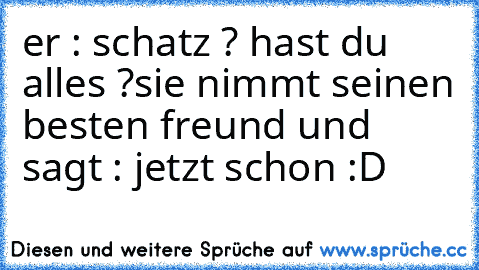 er : schatz ? hast du alles ?
sie nimmt seinen besten freund und sagt : jetzt schon :D