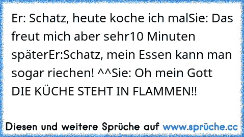 Er: Schatz, heute koche ich mal
Sie: Das freut mich aber sehr
10 Minuten später
Er:Schatz, mein Essen kann man sogar riechen! ^^
Sie: Oh mein Gott DIE KÜCHE STEHT IN FLAMMEN!!