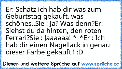 Er: Schatz ich hab dir was zum Geburtstag gekauft, was schönes..
Sie : Ja? Was denn?
Er: Siehst du da hinten, den roten Ferrari?
Sie : Jaaaaaa! *_*
Er : Ich hab dir einen Nagellack in genau dieser Farbe gekauft ! :D