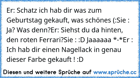 Er: Schatz ich hab dir was zum Geburtstag gekauft, was schönes (:
Sie : Ja? Was denn?
Er: Siehst du da hinten, den roten Ferrari?
Sie : :D Jaaaaaa *-*
Er : Ich hab dir einen Nagellack in genau dieser Farbe gekauft ! :D