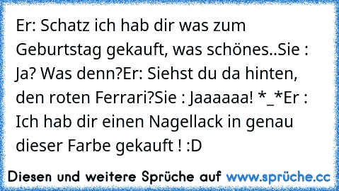 Er: Schatz ich hab dir was zum Geburtstag gekauft, was schönes..
Sie : Ja? Was denn?
Er: Siehst du da hinten, den roten Ferrari?
Sie : Jaaaaaa! *_*
Er : Ich hab dir einen Nagellack in genau dieser Farbe gekauft ! :D ♥