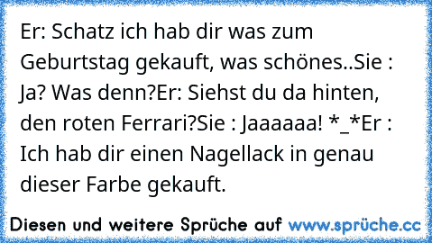 Er: Schatz ich hab dir was zum Geburtstag gekauft, was schönes..
Sie : Ja? Was denn?
Er: Siehst du da hinten, den roten Ferrari?
Sie : Jaaaaaa! *_*
Er : Ich hab dir einen Nagellack in genau dieser Farbe gekauft.