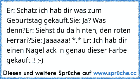 Er: Schatz ich hab dir was zum Geburtstag gekauft.
Sie: Ja? Was denn?
Er: Siehst du da hinten, den roten Ferrari?
Sie: Jaaaaaa! *.* ♥
Er: Ich hab dir einen Nagellack in genau dieser Farbe gekauft !! ;-)