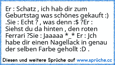 Er : Schatz , ich hab dir zum Geburtstag was schönes gekauft :) .
Sie : Echt ? , was denn :$ ?
Er : Siehst du da hinten , den roten Ferrari ?
Sie : Jaaaaa *_* ♥
Er : Jch habe dir einen Nagellack in genau der selben Farbe gehollt :D .