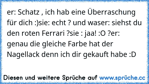 er: Schatz , ich hab eine Überraschung für dich :)
sie: echt ? und was
er: siehst du den roten Ferrari ?
sie : jaa! :O ?
er: genau die gleiche Farbe hat der Nagellack denn ich dir gekauft habe :D