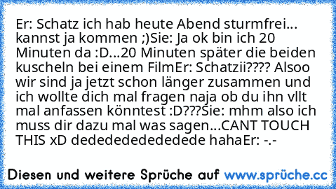 Er: Schatz ich hab heute Abend sturmfrei... kannst ja kommen ;)
Sie: Ja ok bin ich 20 Minuten da :D
...20 Minuten später die beiden kuscheln bei einem Film
Er: Schatzii???? Alsoo wir sind ja jetzt schon länger zusammen und ich wollte dich mal fragen naja ob du ihn vllt mal anfassen könntest :D???
Sie: mhm also ich muss dir dazu mal was sagen...
CAN´T TOUCH THIS xD dededededededede haha
Er: -.-