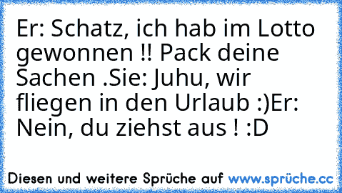 Er: Schatz, ich hab im Lotto gewonnen !! Pack deine Sachen .
Sie: Juhu, wir fliegen in den Urlaub :)
Er: Nein, du ziehst aus ! :D