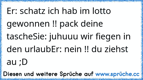 Er: schatz ich hab im lotto gewonnen !! pack deine tasche
Sie: juhuuu wir fiegen in den urlaub
Er: nein !! du ziehst au ;D