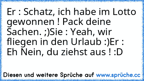 Er : Schatz, ich habe im Lotto gewonnen ! Pack deine Sachen. ;)
Sie : Yeah, wir fliegen in den Urlaub :)
Er : Eh Nein, du ziehst aus ! :D