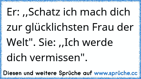 Er: ,,Schatz ich mach dich zur glücklichsten Frau der Welt". Sie: ,,Ich werde dich vermissen".