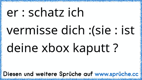 er : schatz ich vermisse dich :(
sie : ist deine xbox kaputt ?