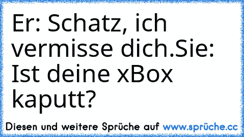 Er: Schatz, ich vermisse dich.
Sie: Ist deine xBox kaputt?