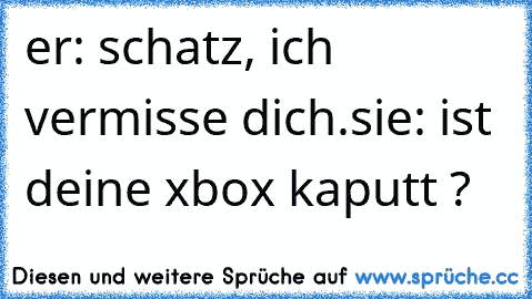 er: schatz, ich vermisse dich.
sie: ist deine xbox kaputt ?