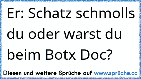 Er: Schatz schmolls du oder warst du beim Botx Doc?