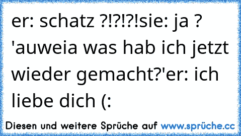 er: schatz ?!?!?!
sie: ja ? 'auweia was hab ich jetzt wieder gemacht?'
er: ich liebe dich (: