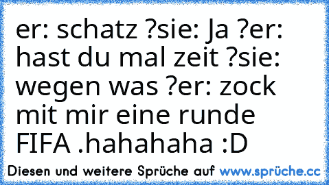 er: schatz ?
sie: Ja ?
er: hast du mal zeit ?
sie: wegen was ?
er: zock mit mir eine runde FIFA .
hahahaha :D