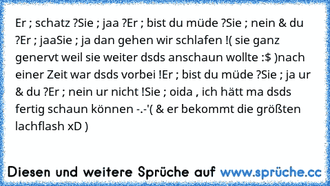 Er ; schatz ?
Sie ; jaa ?
Er ; bist du müde ?
Sie ; nein & du ?
Er ; jaa
Sie ; ja dan gehen wir schlafen !
( sie ganz genervt weil sie weiter dsds anschaun wollte :$ )
nach einer Zeit war dsds vorbei !
Er ; bist du müde ?
Sie ; ja ur & du ?
Er ; nein ur nicht !
Sie ; oida , ich hätt ma dsds fertig schaun können -.-'
( & er bekommt die größten lachflash xD )