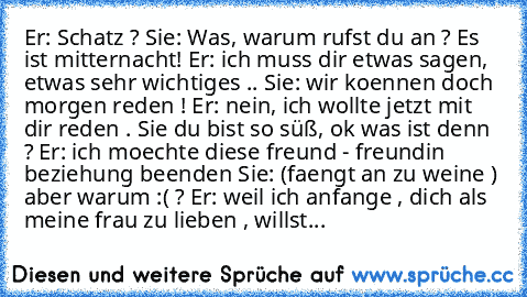 Er: Schatz ? Sie: Was, warum rufst du an ? Es ist mitternacht! Er: ich muss dir etwas sagen, etwas sehr wichtiges .. Sie: wir koennen doch morgen reden ! Er: nein, ich wollte jetzt mit dir reden . Sie du bist so süß, ok was ist denn ? Er: ich moechte diese freund - freundin beziehung beenden Sie: (faengt an zu weine ) aber warum :( ? Er: weil ich anfange , dich als meine frau zu lieben , willst...