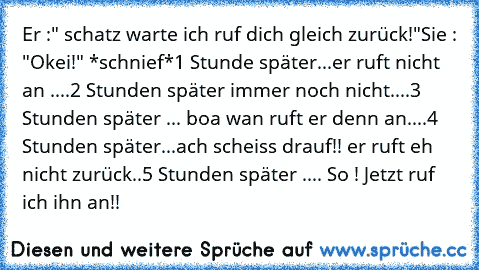 Er :" schatz warte ich ruf dich gleich zurück!"
Sie : "Okei!" *schnief*
1 Stunde später...er ruft nicht an ....
2 Stunden später immer noch nicht....
3 Stunden später ... boa wan ruft er denn an....
4 Stunden später...ach scheiss drauf!! er ruft eh nicht zurück..
5 Stunden später .... So ! Jetzt ruf ich ihn an!!