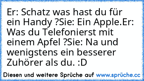 Er: Schatz was hast du für ein Handy ?
Sie: Ein Apple.
Er: Was du Telefonierst mit einem Apfel ?
Sie: Na und wenigstens ein besserer Zuhörer als du. :D