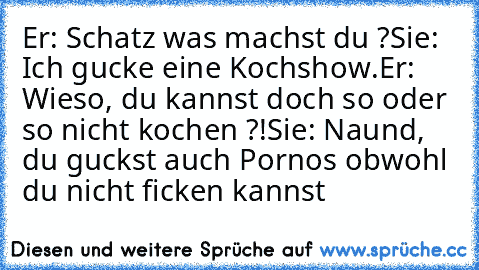 Er: Schatz was machst du ?
Sie: Ich gucke eine Kochshow.
Er: Wieso, du kannst doch so oder so nicht kochen ?!
Sie: Naund, du guckst auch Pornos obwohl du nicht ficken kannst