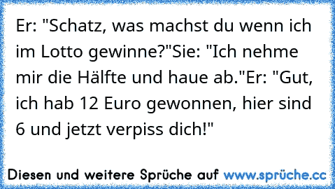 Er: "Schatz, was machst du wenn ich im Lotto gewinne?"
Sie: "Ich nehme mir die Hälfte und haue ab."
Er: "Gut, ich hab 12 Euro gewonnen, hier sind 6 und jetzt verpiss dich!"