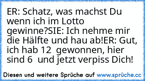 ER: Schatz, was machst Du wenn ich im Lotto gewinne?
SIE: Ich nehme mir die Hälfte und hau´ ab!
ER: Gut, ich hab 12 € gewonnen, hier sind 6 € und jetzt verpiss Dich!