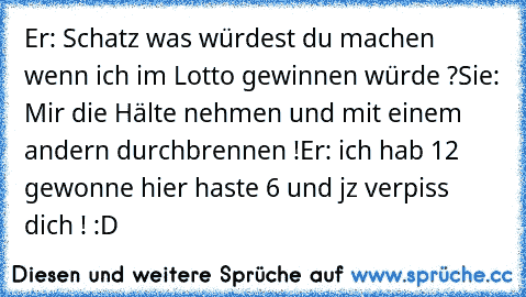 Er: Schatz was würdest du machen wenn ich im Lotto gewinnen würde ?
Sie: Mir die Hälte nehmen und mit einem andern durchbrennen !
Er: ich hab 12 € gewonne hier haste 6 und jz verpiss dich ! 
:D