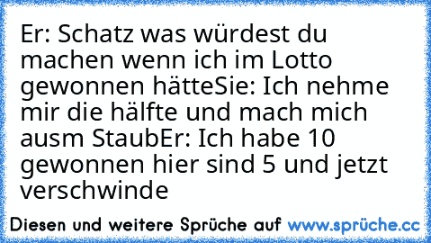 Er: Schatz was würdest du machen wenn ich im Lotto gewonnen hätte
Sie: Ich nehme mir die hälfte und mach mich ausm Staub
Er: Ich habe 10€ gewonnen hier sind 5€ und jetzt verschwinde