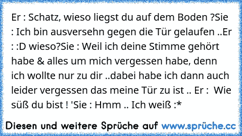 Er : Schatz, wieso liegst du auf dem Boden ?
Sie : Ich bin ausversehn gegen die Tür gelaufen ..
Er : :D wieso?
Sie : Weil ich deine Stimme gehört habe & alles um mich vergessen habe, denn ich wollte nur zu dir ..
dabei habe ich dann auch leider vergessen das meine Tür zu ist .. 
Er :  Wie süß du bist ! ♥'
Sie : Hmm .. Ich weiß :*