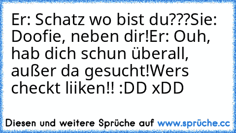 Er: Schatz wo bist du???
Sie: Doofie, neben dir!
Er: Ouh, hab dich schun überall, außer da gesucht!
Wers checkt liiken!! :DD xDD