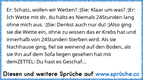 Er: Schatz, wollen wir Wetten? :)
Sie: Klaar um was? :)
Er: Ich Wette mit dir, du hälts es Niemals 24Stunden lang ohne mich aus. :)
Sie: Denkst auch nur du! :)
Also ging sie die Wette ein, ohne zu wissen das er Krebs hat und innerhalb von 24Stunden Sterben wird. Als sie Nachhause ging, fiel sie weinend auf den Boden, als sie ihn auf dem Sofa liegen gesehen hat mit dem
ZETTEL: Du hast es Geschafft ...